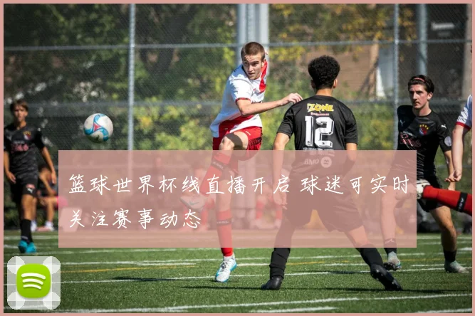 篮球世界杯线直播开启 球迷可实时关注赛事动态