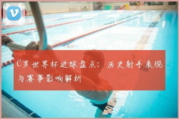 C罗世界杯进球盘点：历史射手表现与赛事影响解析