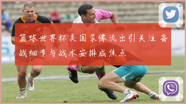 篮球世界杯美国录像流出引关注 备战细节与战术安排成焦点