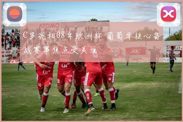 C罗亮相08年欧洲杯 葡萄牙核心备战赛事焦点受关注