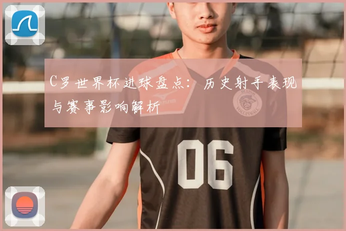 C罗世界杯进球盘点:历史射手表现与赛事影响解析
