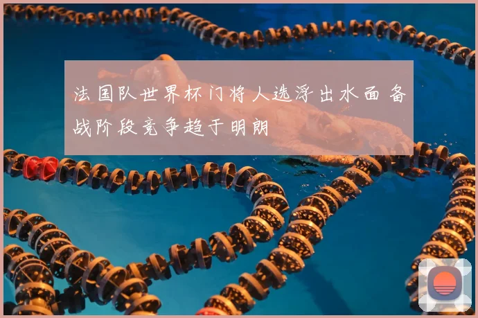 法国队世界杯门将人选浮出水面 备战阶段竞争趋于明朗